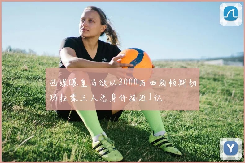 西媒曝皇马欲以3000万回购帕斯切玛拉蒙三人总身价接近1亿