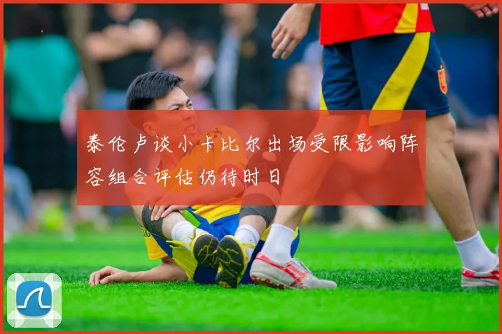 泰伦卢谈小卡比尔出场受限影响阵容组合评估仍待时日