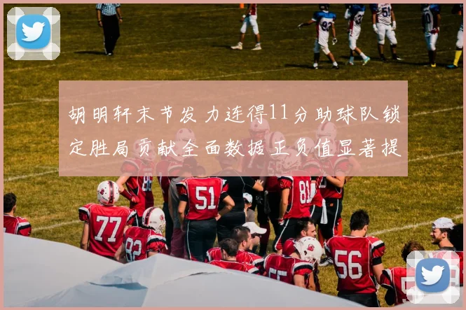 胡明轩末节发力连得11分助球队锁定胜局贡献全面数据正负值显著提升