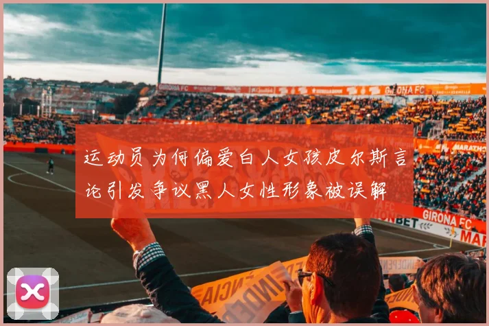 运动员为何偏爱白人女孩皮尔斯言论引发争议黑人女性形象被误解