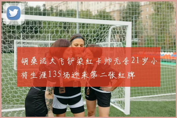 胡桑诺夫飞铲染红卡帅无奈21岁小将生涯135场迎来第二张红牌