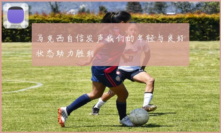 马克西自信发声我们的年轻与良好状态助力胜利