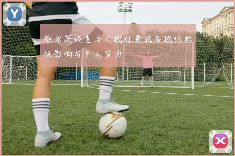 维尔茨谈皇马之战对曼城备战的积极影响与个人努力