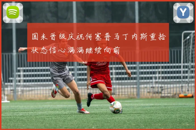国米晋级庆祝何塞普马丁内斯重拾状态信心满满继续向前