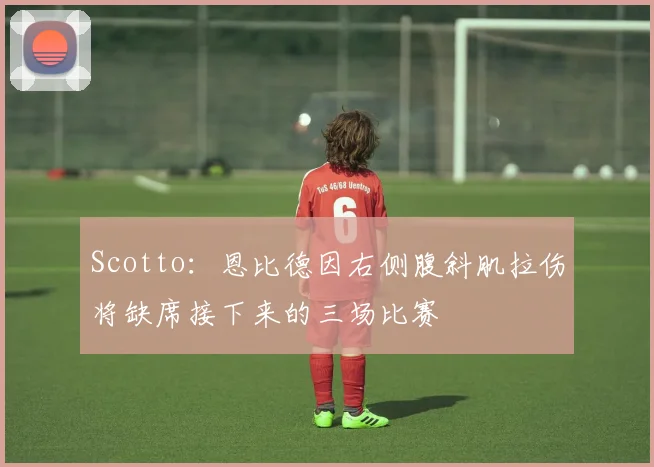 Scotto：恩比德因右侧腹斜肌拉伤将缺席接下来的三场比赛
