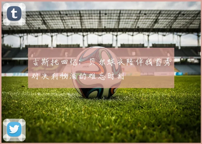 古斯托回忆：贝尔球衣陪伴我首秀对决利物浦的难忘时刻