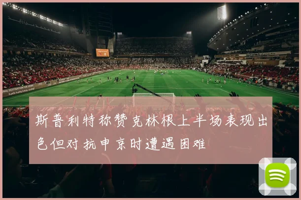 斯普利特称赞克林根上半场表现出色但对抗申京时遭遇困难