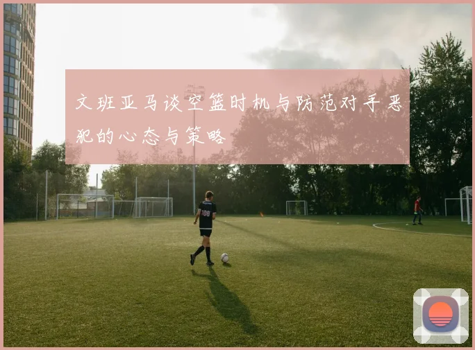 文班亚马谈空篮时机与防范对手恶犯的心态与策略