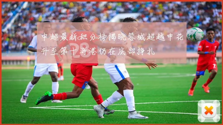 中超最新积分榜揭晓蓉城超越申花升至第十海港仍在底部挣扎