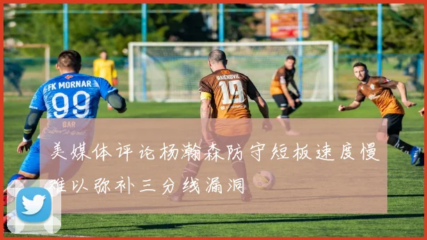 美媒体评论杨瀚森防守短板速度慢难以弥补三分线漏洞