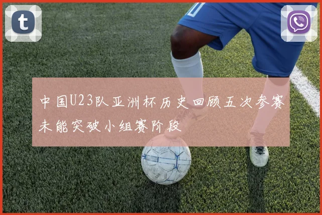 中国U23队亚洲杯历史回顾五次参赛未能突破小组赛阶段