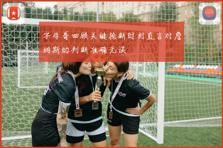字母哥回顾关键抢断时刻直言对詹姆斯的判断准确无误