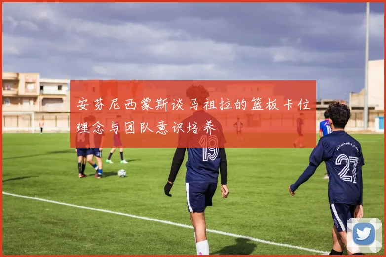 安芬尼西蒙斯谈马祖拉的篮板卡位理念与团队意识培养