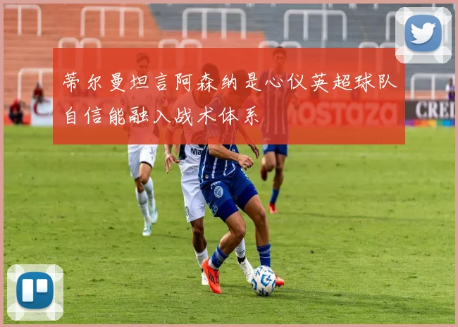 蒂尔曼坦言阿森纳是心仪英超球队自信能融入战术体系