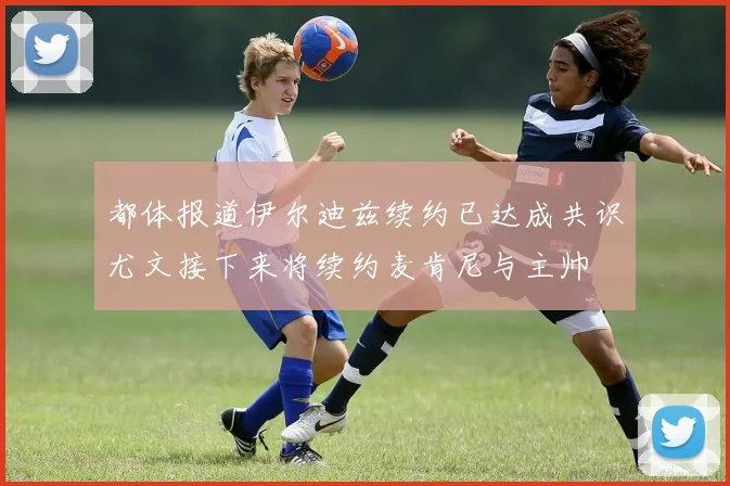 都体报道伊尔迪兹续约已达成共识尤文接下来将续约麦肯尼与主帅