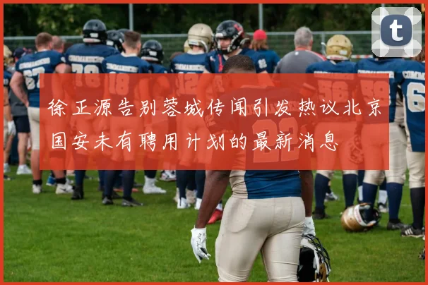 徐正源告别蓉城传闻引发热议北京国安未有聘用计划的最新消息