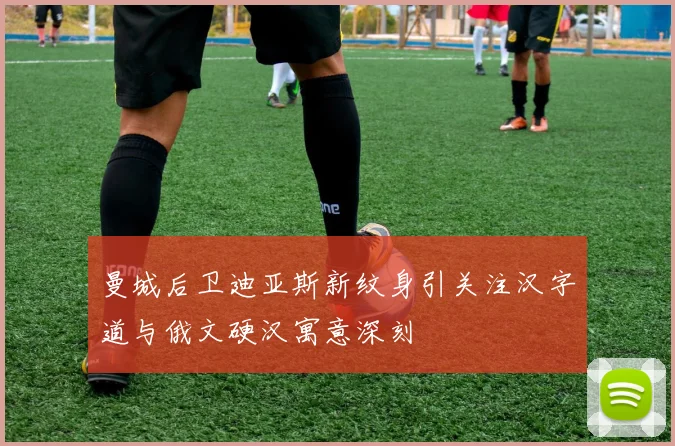 曼城后卫迪亚斯新纹身引关注汉字道与俄文硬汉寓意深刻