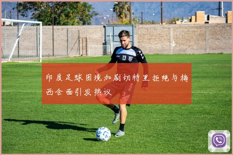 印度足球困境加剧切特里拒绝与梅西会面引发热议