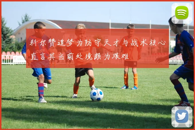 科尔赞追梦为防守天才与战术核心直言其当前处境颇为艰难