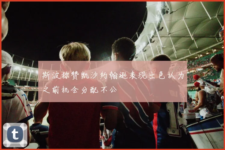 斯波称赞凯沙约翰逊表现出色认为之前机会分配不公