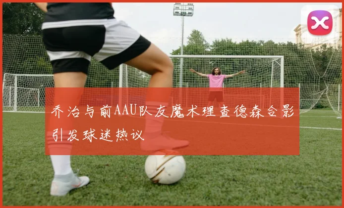 乔治与前AAU队友魔术理查德森合影引发球迷热议