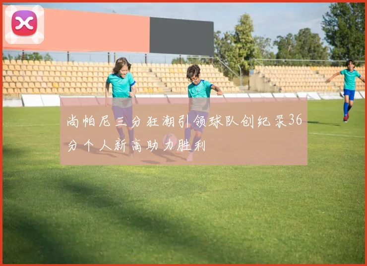尚帕尼三分狂潮引领球队创纪录36分个人新高助力胜利
