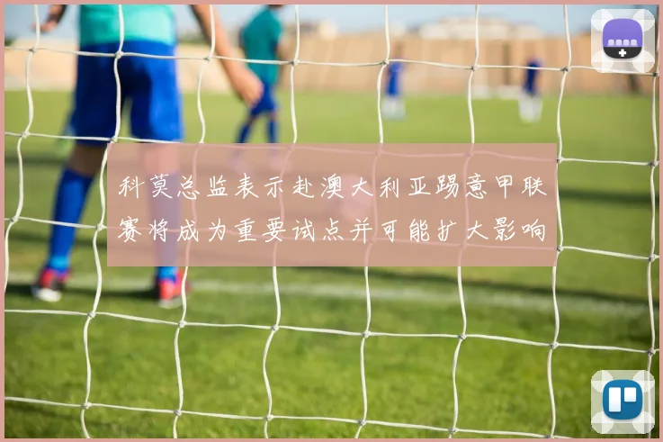 科莫总监表示赴澳大利亚踢意甲联赛将成为重要试点并可能扩大影响力