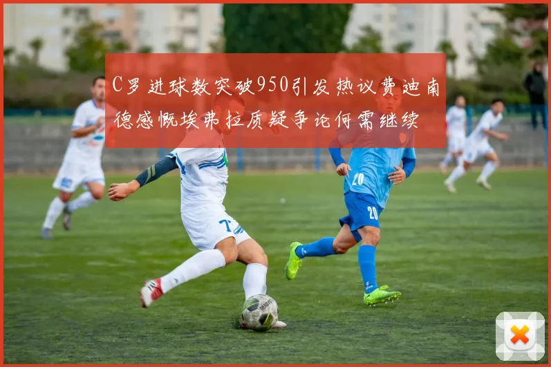 C罗进球数突破950引发热议费迪南德感慨埃弗拉质疑争论何需继续