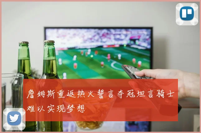 詹姆斯重返热火誓言夺冠坦言骑士难以实现梦想