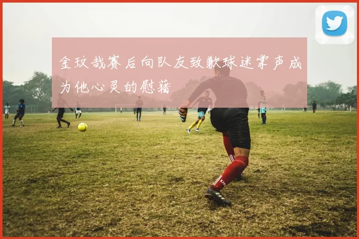 金玟哉赛后向队友致歉球迷掌声成为他心灵的慰藉