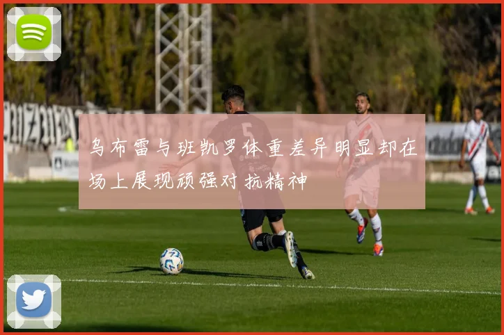 乌布雷与班凯罗体重差异明显却在场上展现顽强对抗精神