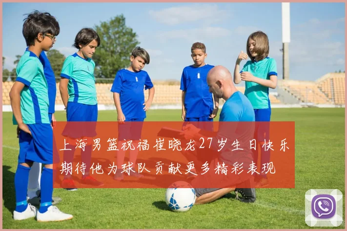 上海男篮祝福崔晓龙27岁生日快乐期待他为球队贡献更多精彩表现